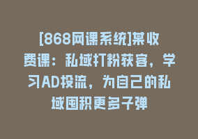 [868网课系统]某收费课：私域打粉获客，学习AD投流，为自己的私域囤积更多子弹868网课-868网课系统868网课系统