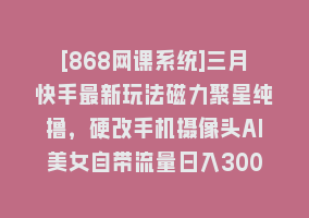 [868网课系统]三月快手最新玩法磁力聚星纯撸，硬改手机摄像头AI美女自带流量日入3000+…868网课-868网课系统868网课系统