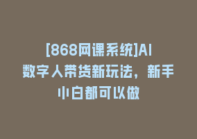 [868网课系统]AI数字人带货新玩法，新手小白都可以做868网课-868网课系统868网课系统