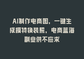 AI制作电商图，一键生成模特换装照，电商蓝海副业供不应求868网课-868网课系统868网课系统