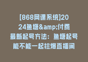 [868网课系统]2024鱼塘&付费最新起号方法：鱼塘起号能不能一起拉爆直播间868网课-868网课系统868网课系统