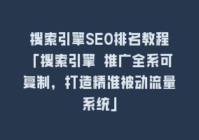 搜索引擎SEO排名教程「搜索引擎 推广全系可复制，打造精准被动流量系统」868网课-868网课系统868网课系统