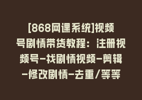 [868网课系统]视频号剧情带货教程：注册视频号-找剧情视频-剪辑-修改剧情-去重/等等868网课-868网课系统868网课系统