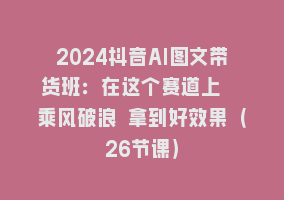 2024抖音AI图文带货班：在这个赛道上  乘风破浪 拿到好效果（26节课）868网课-868网课系统868网课系统