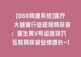 [868网课系统]医疗 大健康行业短视频获客：医生黄V号运营技巧 互联网获客业绩增长-15节868网课-868网课系统868网课系统