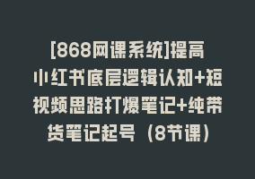 [868网课系统]提高小红书底层逻辑认知+短视频思路打爆笔记+纯带货笔记起号（8节课）868网课-868网课系统868网课系统