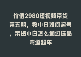 价值2980短视频带货第五期，教小白如何起号，带货小白怎么通过选品弯道超车868网课-868网课系统868网课系统