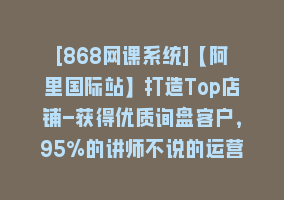 [868网课系统]【阿里国际站】打造Top店铺-获得优质询盘客户，95%的讲师不说的运营技巧868网课-868网课系统868网课系统