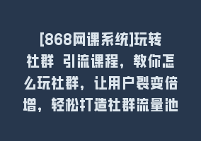 [868网课系统]玩转社群 引流课程，教你怎么玩社群，让用户裂变倍增，轻松打造社群流量池868网课-868网课系统868网课系统