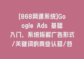 [868网课系统]Google Ads 基础入门，系统拆解广告形式/关键词的商业认知/谷歌广告结构868网课-868网课系统868网课系统