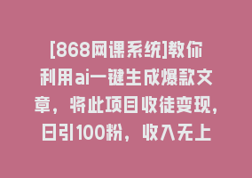 [868网课系统]教你利用ai一键生成爆款文章，将此项目收徒变现，日引100粉，收入无上限868网课-868网课系统868网课系统