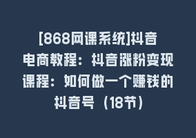 [868网课系统]抖音电商教程：抖音涨粉变现课程：如何做一个赚钱的抖音号（18节）868网课-868网课系统868网课系统