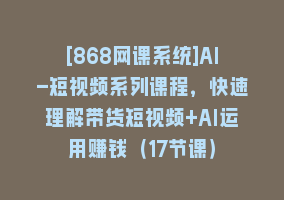 [868网课系统]AI-短视频系列课程，快速理解带货短视频+AI运用赚钱（17节课）868网课-868网课系统868网课系统