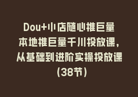 Dou+小店随心推巨量本地推巨量千川投放课，从基础到进阶实操投放课（38节）868网课-868网课系统868网课系统