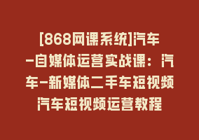 [868网课系统]汽车-自媒体运营实战课：汽车-新媒体二手车短视频汽车短视频运营教程868网课-868网课系统868网课系统