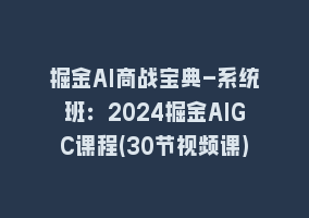 掘金AI商战宝典-系统班：2024掘金AIGC课程(30节视频课)868网课-868网课系统868网课系统