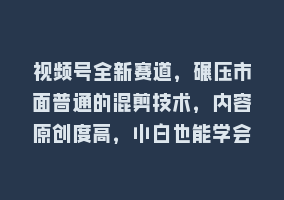 视频号全新赛道，碾压市面普通的混剪技术，内容原创度高，小白也能学会868网课-868网课系统868网课系统