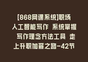 [868网课系统]职场人工智能写作 系统掌握 写作理念方法工具 走上升职加薪之路-42节无水印868网课-868网课系统868网课系统