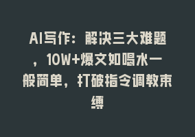 AI写作：解决三大难题，10W+爆文如喝水一般简单，打破指令调教束缚868网课-868网课系统868网课系统