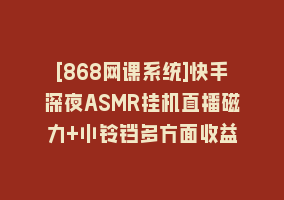 [868网课系统]快手深夜ASMR挂机直播磁力+小铃铛多方面收益868网课-868网课系统868网课系统