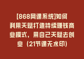 [868网课系统]如何利用天赋打造持续赚钱商业模式，用自己天赋去创业（21节课无水印）868网课-868网课系统868网课系统