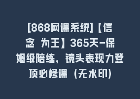 [868网课系统]【信念 为王】365天-保姆级陪练，镜头表现力登顶必修课（无水印）868网课-868网课系统868网课系统