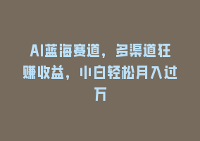 AI蓝海赛道，多渠道狂赚收益，小白轻松月入过万868网课-868网课系统868网课系统