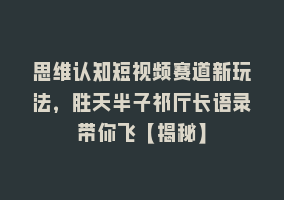 思维认知短视频赛道新玩法，胜天半子祁厅长语录带你飞【揭秘】868网课-868网课系统868网课系统