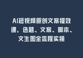 AI短视频原创文案提效课，选题、文案、脚本、文生图全流程实操868网课-868网课系统868网课系统