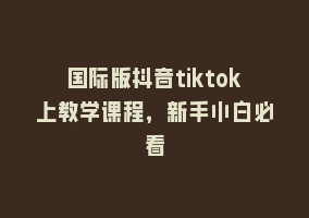 国际版抖音tiktok上教学课程，新手小白必看868网课-868网课系统868网课系统