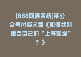 [868网课系统]某公众号付费文章《如何找到适合自己的“上等姻缘”？》868网课-868网课系统868网课系统