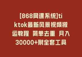 [868网课系统]tiktok最新风景视频搬运教程 简单去重 月入30000+附全套工具868网课-868网课系统868网课系统