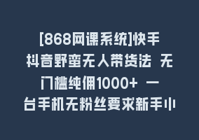 [868网课系统]快手抖音野蛮无人带货法 无门槛纯佣1000+ 一台手机无粉丝要求新手小白…868网课-868网课系统868网课系统