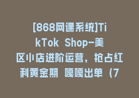 [868网课系统]TikTok Shop-美区小店进阶运营，抢占红利黄金期 嘎嘎出单（7节课）868网课-868网课系统868网课系统