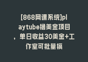 [868网课系统]playtube撸美金项目，单日收益30美金+工作室可批量搞868网课-868网课系统868网课系统