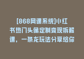 [868网课系统]小红书热门头像定制变现拆解课，一条龙玩法分享给你868网课-868网课系统868网课系统