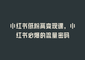 小红书低粉高变现课，小红书必爆的流量密码868网课-868网课系统868网课系统