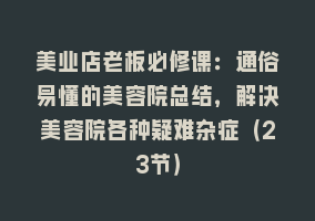 美业店老板必修课：通俗易懂的美容院总结，解决美容院各种疑难杂症（23节）868网课-868网课系统868网课系统