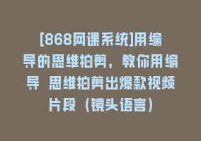 [868网课系统]用编导的思维拍剪，教你用编导 思维拍剪出爆款视频片段（镜头语言）868网课-868网课系统868网课系统