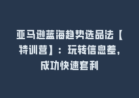 亚马逊蓝海趋势选品法【特训营】：玩转信息差，成功快速套利868网课-868网课系统868网课系统