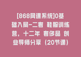 [868网课系统]0基础入局-二奢 鞋服训练营，十二年 奢侈品 创业导师分享（20节课）868网课-868网课系统868网课系统