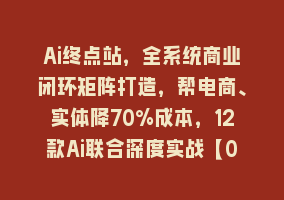 Ai终点站，全系统商业闭环矩阵打造，帮电商、实体降70%成本，12款Ai联合深度实战【0906更新】868网课-868网课系统868网课系统