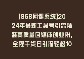 [868网课系统]2024年最新工具号引流精准高质量自媒体创业粉，全程干货日引流轻松100+868网课-868网课系统868网课系统