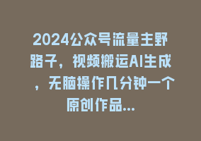 2024公众号流量主野路子，视频搬运AI生成 ，无脑操作几分钟一个原创作品…868网课-868网课系统868网课系统