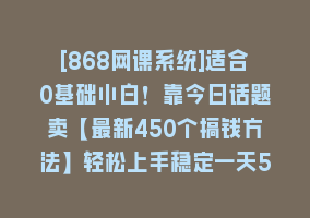 [868网课系统]适合0基础小白！靠今日话题卖【最新450个搞钱方法】轻松上手稳定一天500+！868网课-868网课系统868网课系统