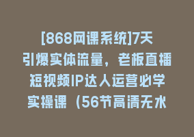 [868网课系统]7天引爆实体流量，老板直播短视频IP达人运营必学实操课（56节高清无水印）868网课-868网课系统868网课系统