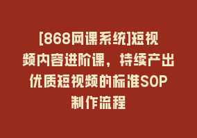 [868网课系统]短视频内容进阶课，持续产出优质短视频的标准SOP制作流程868网课-868网课系统868网课系统