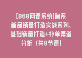 [868网课系统]淘系新品销量打造实战系列，基础销量打造+补单渠道分析（共8节课）868网课-868网课系统868网课系统