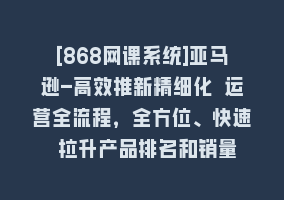 [868网课系统]亚马逊-高效推新精细化 运营全流程，全方位、快速 拉升产品排名和销量868网课-868网课系统868网课系统