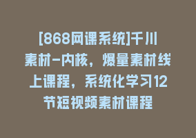 [868网课系统]千川素材-内核，爆量素材线上课程，系统化学习12节短视频素材课程868网课-868网课系统868网课系统